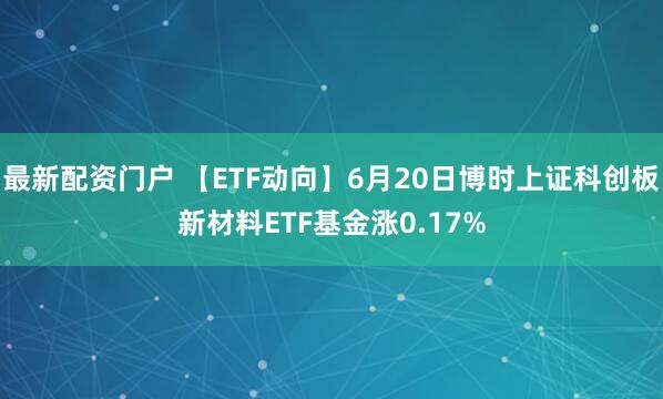 最新配资门户 【ETF动向】6月20日博时上证科创板新材料ETF基金涨0.17%