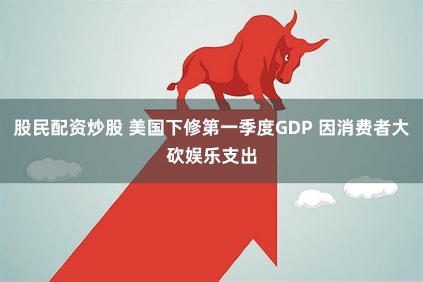 股民配资炒股 美国下修第一季度GDP 因消费者大砍娱乐支出