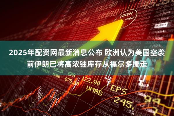 2025年配资网最新消息公布 欧洲认为美国空袭前伊朗已将高浓铀库存从福尔多挪走