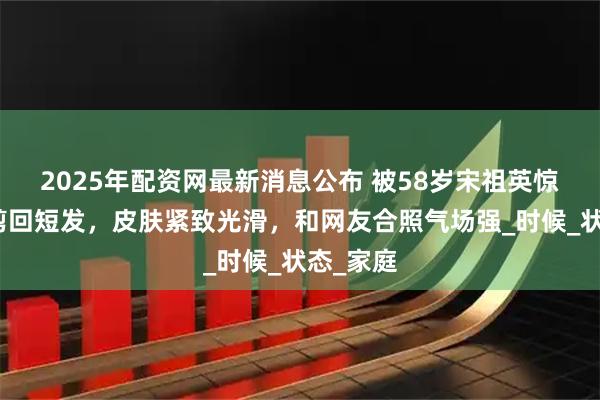 2025年配资网最新消息公布 被58岁宋祖英惊艳到，剪回短发，皮肤紧致光滑，和网友合照气场强_时候_状态_家庭