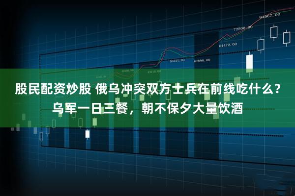 股民配资炒股 俄乌冲突双方士兵在前线吃什么？乌军一日三餐，朝不保夕大量饮酒