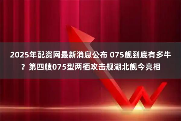 2025年配资网最新消息公布 075舰到底有多牛？第四艘075型两栖攻击舰湖北舰今亮相