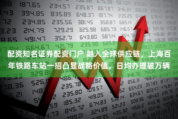 配资知名证券配资门户 融入全球供应链，上海百年铁路车站一招凸显战略价值，日均办理破万辆