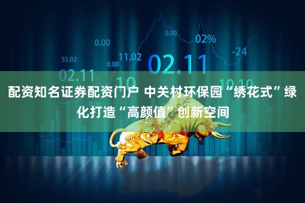 配资知名证券配资门户 中关村环保园“绣花式”绿化打造“高颜值”创新空间