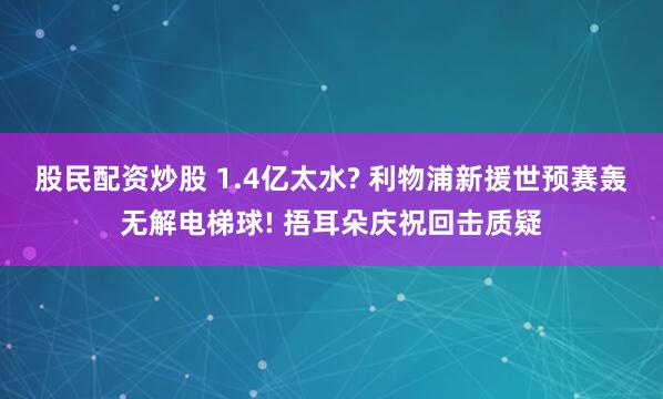 股民配资炒股 1.4亿太水? 利物浦新援世预赛轰无解电梯球! 捂耳朵庆祝回击质疑