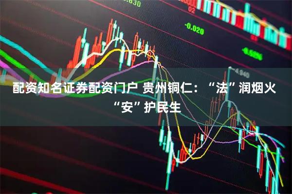 配资知名证券配资门户 贵州铜仁：“法”润烟火 “安”护民生