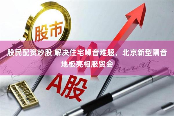 股民配资炒股 解决住宅噪音难题，北京新型隔音地板亮相服贸会