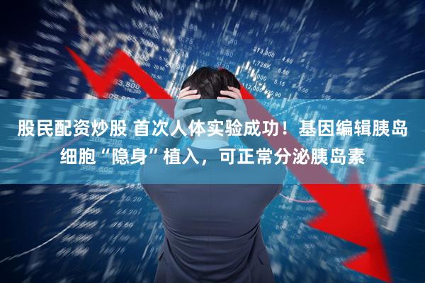 股民配资炒股 首次人体实验成功！基因编辑胰岛细胞“隐身”植入，可正常分泌胰岛素