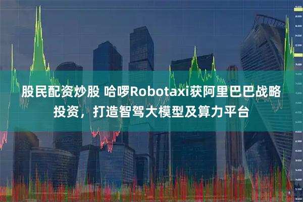 股民配资炒股 哈啰Robotaxi获阿里巴巴战略投资，打造智驾大模型及算力平台