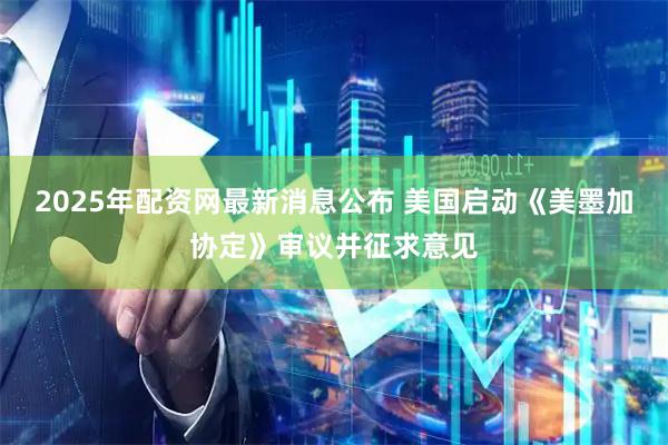 2025年配资网最新消息公布 美国启动《美墨加协定》审议并征求意见