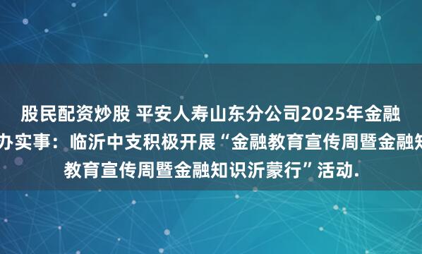 股民配资炒股 平安人寿山东分公司2025年金融教育宣传周•为民办实事：临沂中支积极开展“金融教育宣传周暨金融知识沂蒙行”活动.
