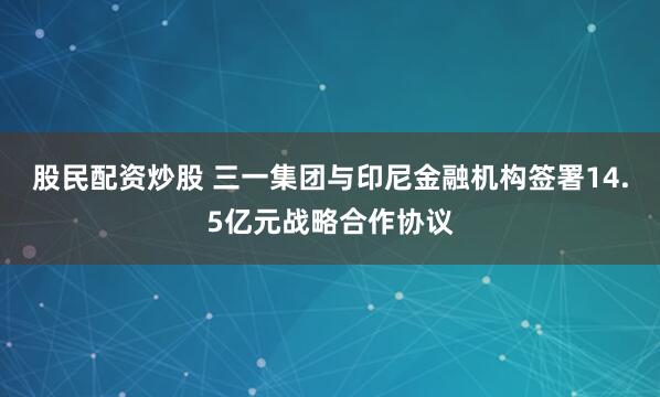 股民配资炒股 三一集团与印尼金融机构签署14.5亿元战略合作协议