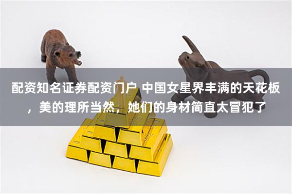 配资知名证券配资门户 中国女星界丰满的天花板，美的理所当然，她们的身材简直太冒犯了