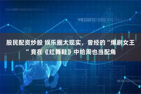 股民配资炒股 娱乐圈太现实，曾经的“爆剧女王”竟在《红舞鞋》中给周也当配角