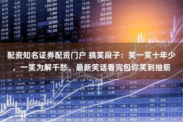 配资知名证券配资门户 搞笑段子：笑一笑十年少，一笑为解千愁，最新笑话看完包你笑到抽筋