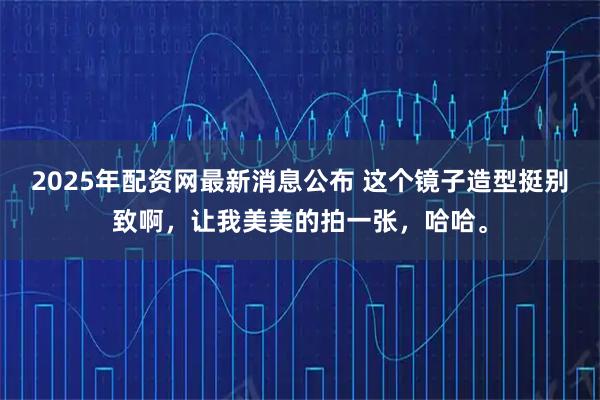 2025年配资网最新消息公布 这个镜子造型挺别致啊，让我美美的拍一张，哈哈。