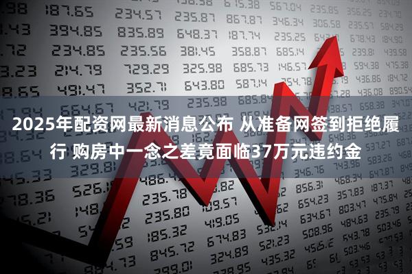 2025年配资网最新消息公布 从准备网签到拒绝履行 购房中一念之差竟面临37万元违约金