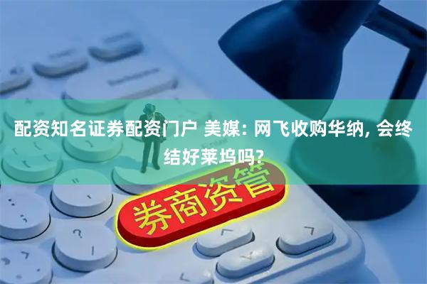 配资知名证券配资门户 美媒: 网飞收购华纳, 会终结好莱坞吗?