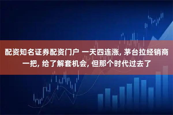 配资知名证券配资门户 一天四连涨, 茅台拉经销商一把, 给了解套机会, 但那个时代过去了
