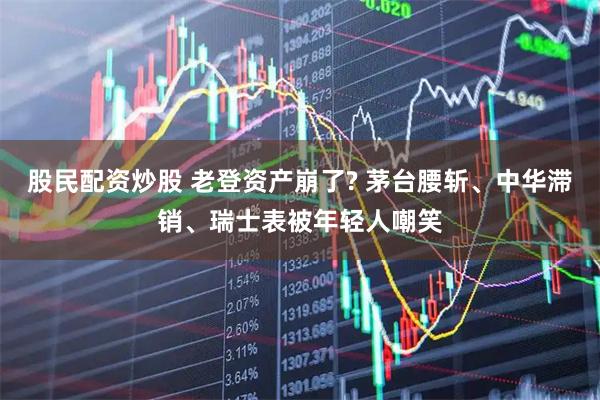 股民配资炒股 老登资产崩了? 茅台腰斩、中华滞销、瑞士表被年轻人嘲笑