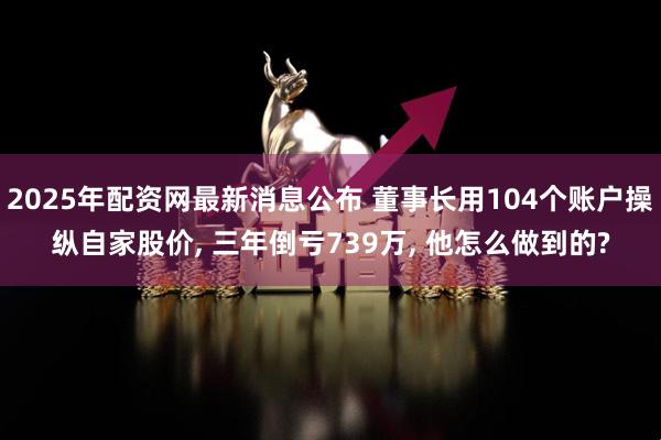 2025年配资网最新消息公布 董事长用104个账户操纵自家股价, 三年倒亏739万, 他怎么做到的?
