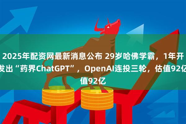 2025年配资网最新消息公布 29岁哈佛学霸，1年开发出“药界ChatGPT”，OpenAI连投三轮，估值92亿