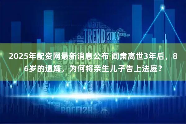 2025年配资网最新消息公布 阎肃离世3年后，86岁的遗孀，为何将亲生儿子告上法庭？