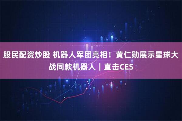 股民配资炒股 机器人军团亮相！黄仁勋展示星球大战同款机器人｜直击CES